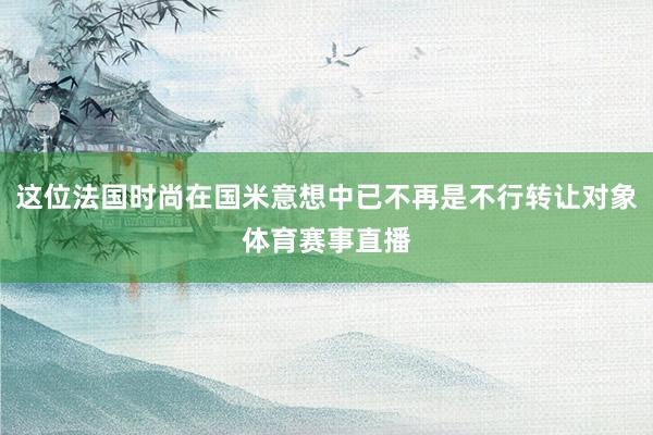 这位法国时尚在国米意想中已不再是不行转让对象体育赛事直播