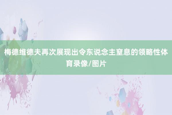 梅德维德夫再次展现出令东说念主窒息的领略性体育录像/图片