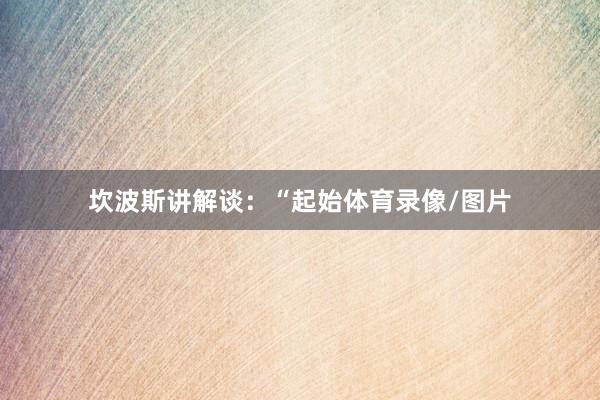 坎波斯讲解谈:“起始体育录像/图片