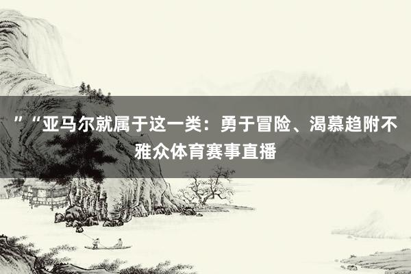 ”“亚马尔就属于这一类：勇于冒险、渴慕趋附不雅众体育赛事直播
