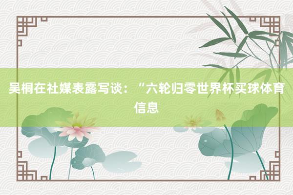 吴桐在社媒表露写谈：“六轮归零世界杯买球体育信息