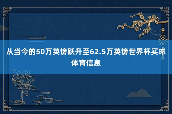 从当今的50万英镑跃升至62.5万英镑世界杯买球体育信息