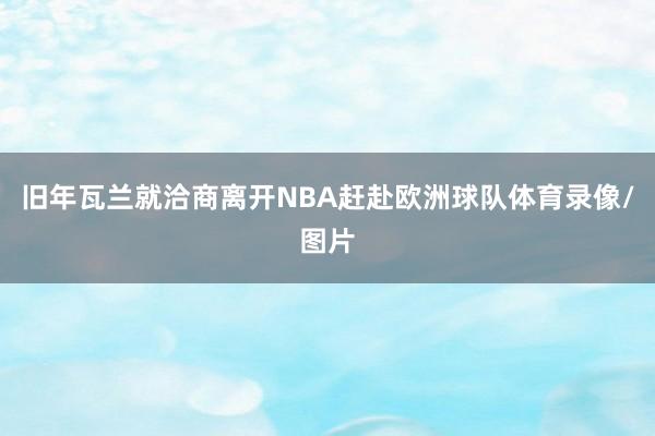 旧年瓦兰就洽商离开NBA赶赴欧洲球队体育录像/图片