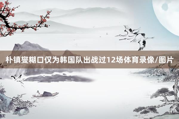 朴镇燮糊口仅为韩国队出战过12场体育录像/图片