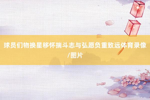 球员们物换星移怀揣斗志与弘愿负重致远体育录像/图片