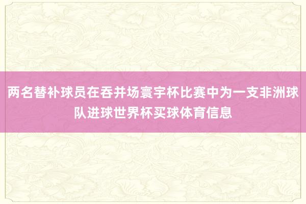 两名替补球员在吞并场寰宇杯比赛中为一支非洲球队进球世界杯买球体育信息
