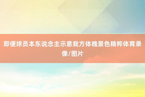 即便球员本东说念主示意我方体魄景色精粹体育录像/图片