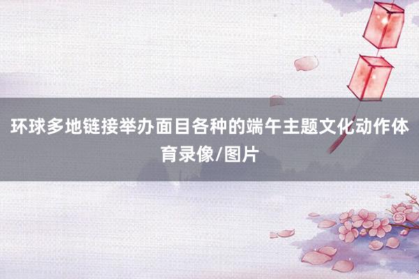 环球多地链接举办面目各种的端午主题文化动作体育录像/图片